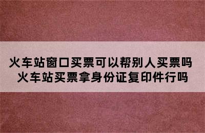 火车站窗口买票可以帮别人买票吗 火车站买票拿身份证复印件行吗